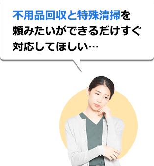 不用品回収と特殊清掃を頼みたいができるだけすぐ対応してほしい…